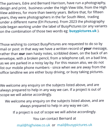 The partners, Edre and Bernard Harrison, have run a photography, design and print,  business under the High View title, from the High View address, for more than twenty years. Before that, for fifteen years, they were photographers in the far South West,  trading under a different name (EH Pictures). From 2023 the photography side began working under the label of BusyPictures (or any variants on the combination of those two words eg: busypictures.uk ).  Those wishing to contact BusyPictures are requested to do so by mail or post: in that way we have a written record of your message, rather than our own hasty notes, scribbled down, on the back of an envelope, with a broken pencil, from a telephone call, on a bad line, as we are parked in a noisy lay-by. For this reason also, we do not list our mobile phone numbers - since when we are away from the office landline we are either busy driving, or busy taking pictures.  We welcome any enquiry on the subjects listed above, and are always prepared to help in any way we can. If a project is out of scope we will advise accordingly. We welcome any enquiry on the subjects listed above, and are always prepared to help in any way we can. If a project is out of scope we will advise accordingly. You can contact Bernard at mail@highview.co.uk  or  mail@busypictures.uk